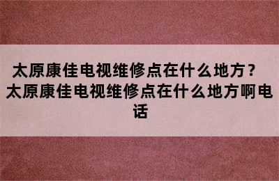 太原康佳电视维修点在什么地方？ 太原康佳电视维修点在什么地方啊电话